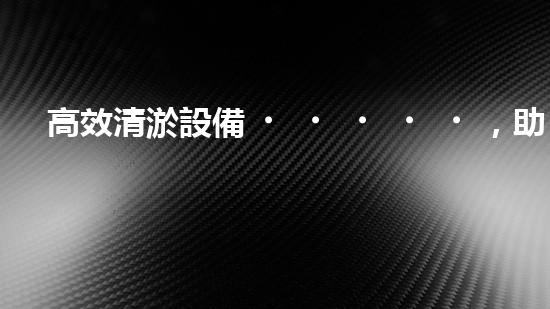 高效清淤設備，助力環(huán)保工程新篇章